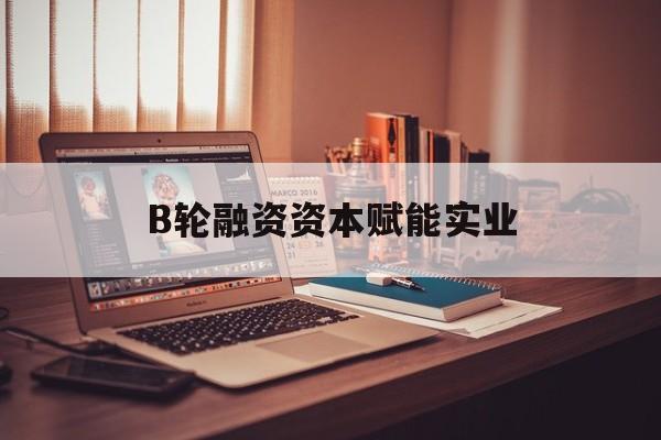 益阳市B轮融资资本赋能实业(b轮融资公司值得工作吗)