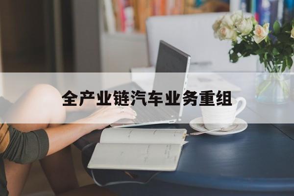 益阳市全产业链汽车业务重组(全产业链汽车业务重组的意义)