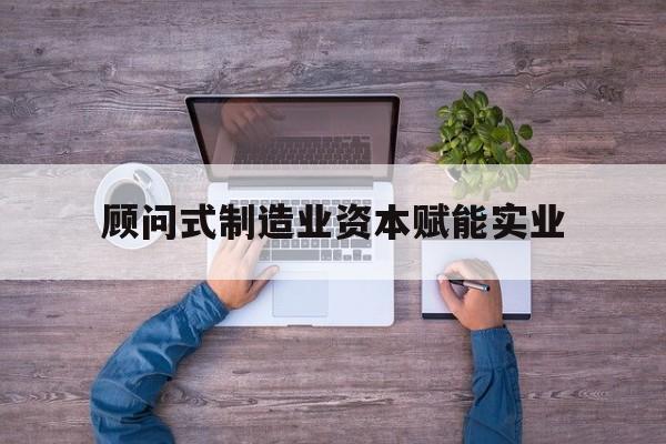 益阳市关于顾问式制造业资本赋能实业的信息
